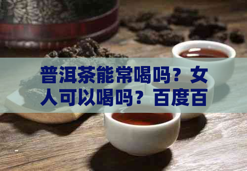 普洱茶能常喝吗？女人可以喝吗？百度百科告诉你。长期饮用普洱茶安全吗？