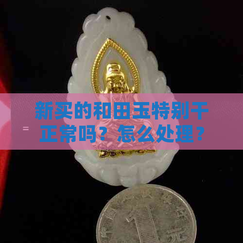 新买的和田玉特别干正常吗？怎么处理？刚买的和田玉，新玉上手干涩正常么？