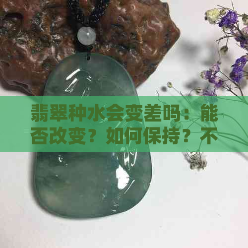 翡翠种水会变差吗：能否改变？如何保持？不好会越戴越黄吗？