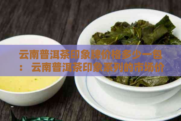 云南普洱茶印象牌价格多少一包： 云南普洱茶印象系列的市场价格解析