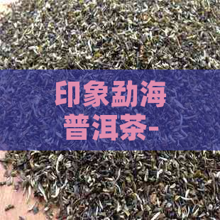 印象勐海普洱茶-勐海印象普洱茶价格