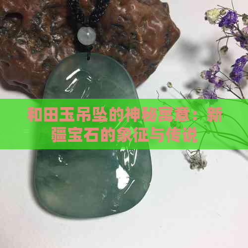 和田玉吊坠的神秘寓意：新疆宝石的象征与传说