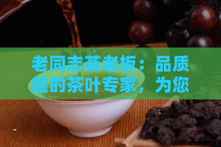 老同志茶老板：品质越的茶叶专家，为您提供全方位茶文化体验与专业建议