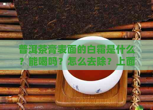 普洱茶膏表面的白霜是什么？能喝吗？怎么去除？上面有白霜正常吗？