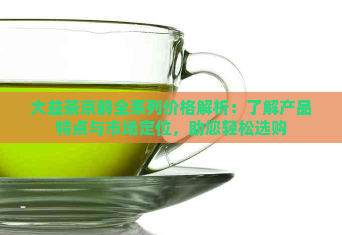 大益茶京韵全系列价格解析：了解产品特点与市场定位，助您轻松选购