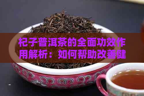 杞子普洱茶的全面功效作用解析：如何帮助改善健并提高生活质量？