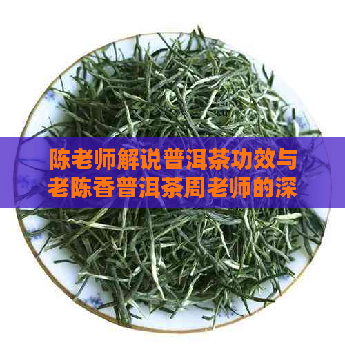 陈老师解说普洱茶功效与老陈香普洱茶周老师的深度解析及老陈茶精选普洱茶