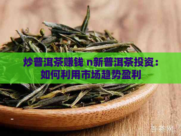 炒普洱茶赚钱 n新普洱茶投资：如何利用市场趋势盈利