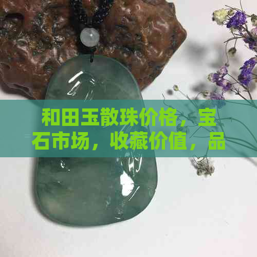 和田玉散珠价格，宝石市场，收藏价值，品质评估，选购指南