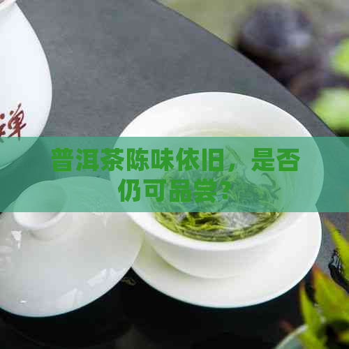 普洱茶陈味依旧，是否仍可品尝？