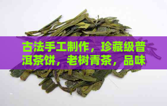 古法手工制作，珍藏级普洱茶饼，老树青茶，品味经典，收藏佳品