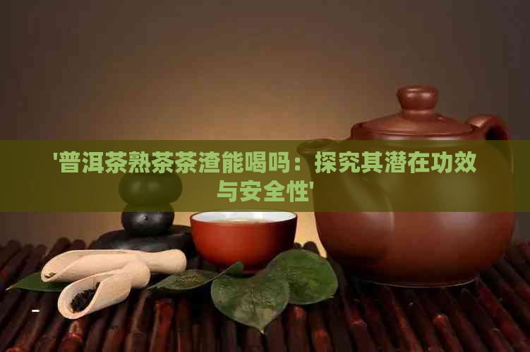 '普洱茶熟茶茶渣能喝吗：探究其潜在功效与安全性'