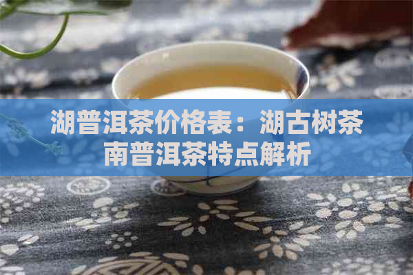 湖普洱茶价格表：湖古树茶南普洱茶特点解析