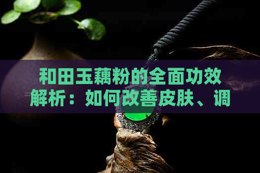 和田玉藕粉的全面功效解析：如何改善皮肤、调节内分泌及增强免疫力等