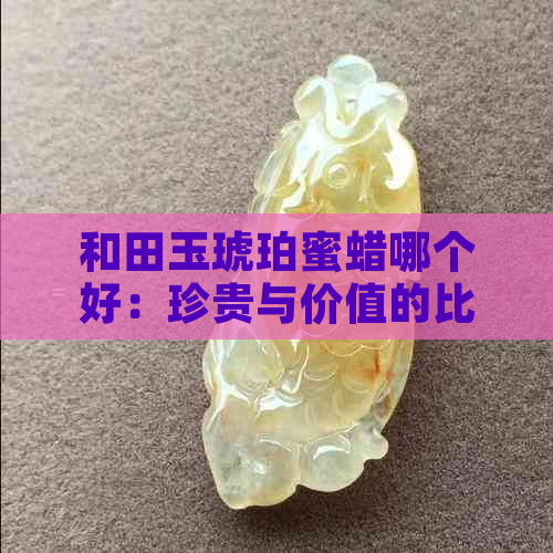 和田玉琥珀蜜蜡哪个好：珍贵与价值的比较