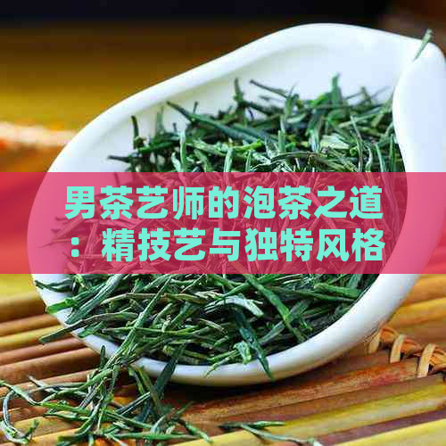 男茶艺师的泡茶之道：精技艺与独特风格