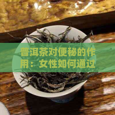 普洱茶对便秘的作用：女性如何通过饮用普洱茶改善便秘问题？