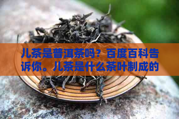 儿茶是普洱茶吗？百度百科告诉你。儿茶是什么茶叶制成的？为什么？