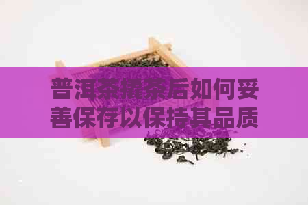 普洱茶撬茶后如何妥善保存以保持其品质与口感？详细介绍及实用建议