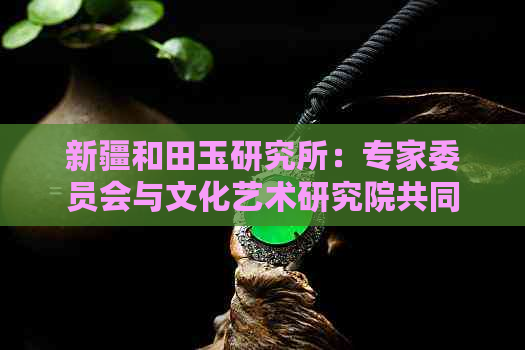 新疆和田玉研究所：专家委员会与文化艺术研究院共同推动行业发展