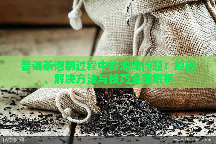 普洱茶泡制过程中的泡沫问题：原因、解决方法与技巧全面解析