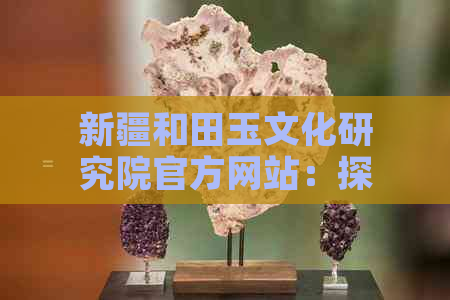 新疆和田玉文化研究院官方网站：探讨历史，研究传统，发扬玉器艺术