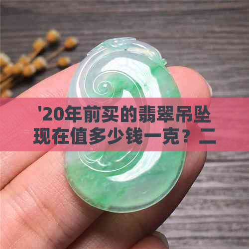 '20年前买的翡翠吊坠现在值多少钱一克？二十年前买的翡翠现在升值吗？'