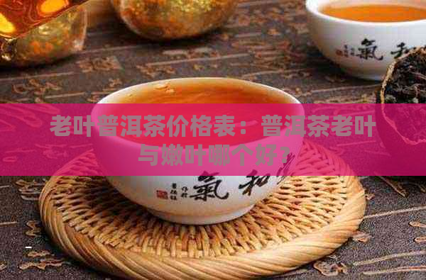 老叶普洱茶价格表：普洱茶老叶与嫩叶哪个好？