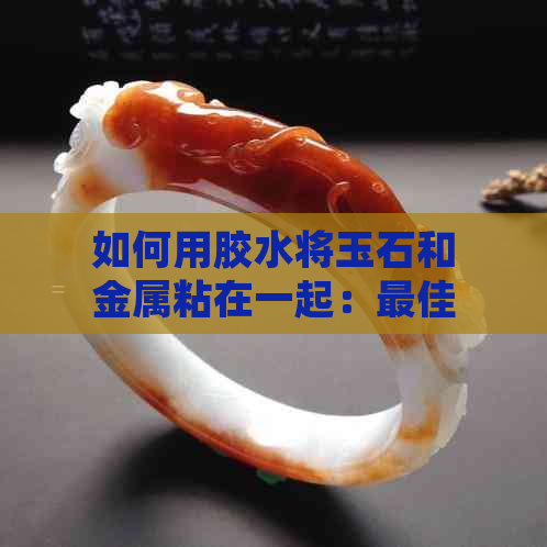 如何用胶水将玉石和金属粘在一起：更佳选择与技巧