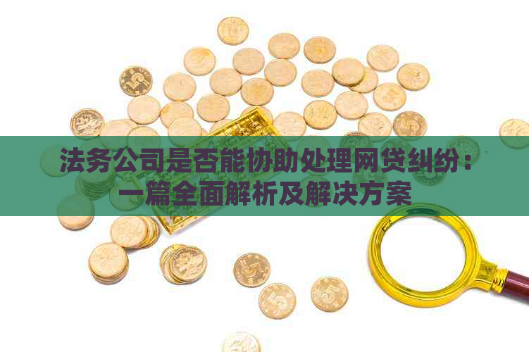 法务公司是否能协助处理网贷纠纷：一篇全面解析及解决方案