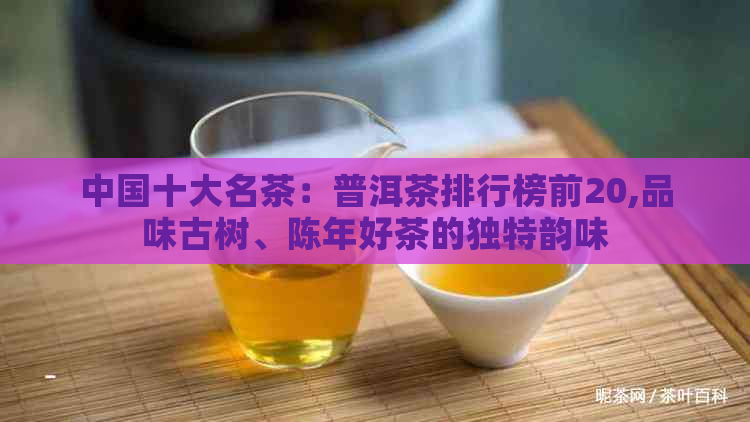 中国十大名茶：普洱茶排行榜前20,品味古树、陈年好茶的独特韵味