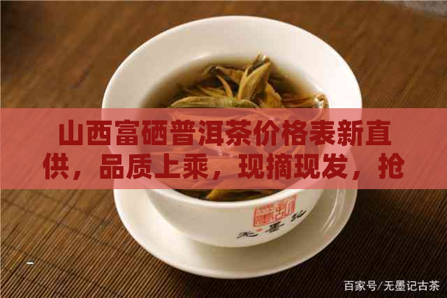 山西富硒普洱茶价格表新直供，品质上乘，现摘现发，抢购进行中！