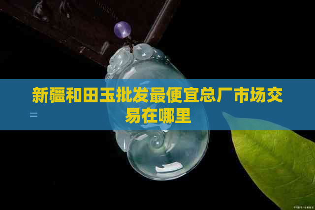 新疆和田玉批发更便宜总厂市场交易在哪里