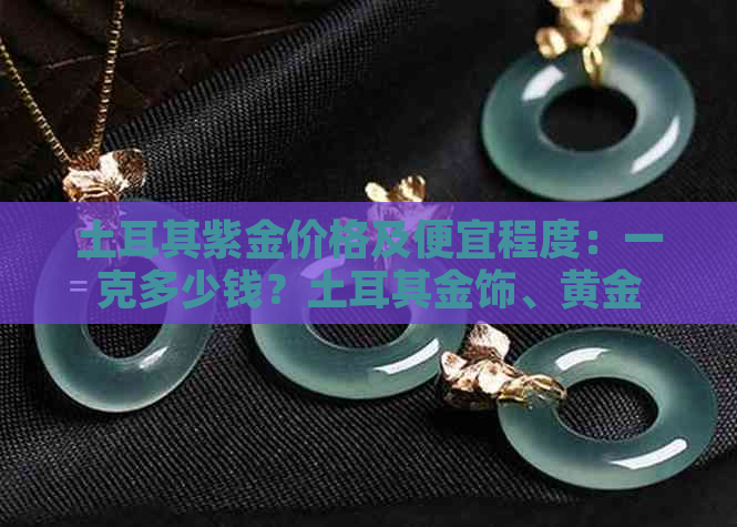 土耳其紫金价格及便宜程度：一克多少钱？土耳其金饰、黄金、首饰等。