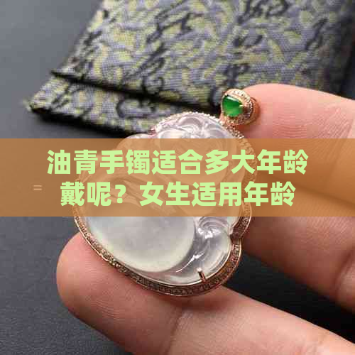 油青手镯适合多大年龄戴呢？女生适用年龄范围是多少？