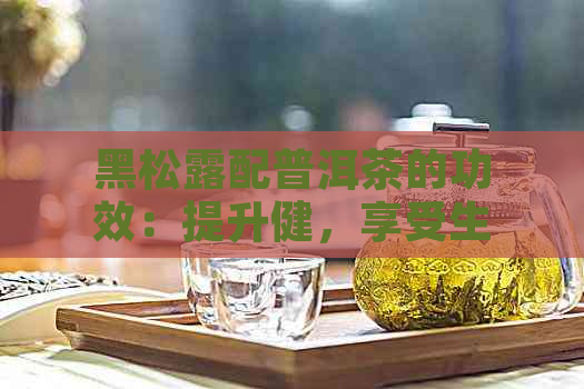 黑松露配普洱茶的功效：提升健，享受生活