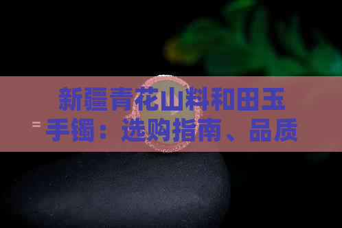 新疆青花山料和田玉手镯：选购指南、品质鉴别与保养方法一文解析