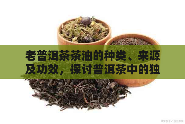 老普洱茶茶油的种类、来源及功效，探讨普洱茶中的独特油脂。