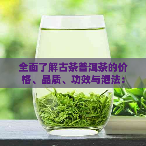 全面了解古茶普洱茶的价格、品质、功效与泡法：如何选购和品鉴优质普洱茶