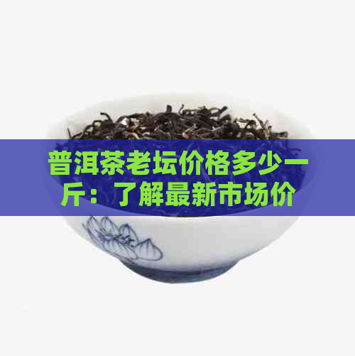 普洱茶老坛价格多少一斤：了解最新市场价