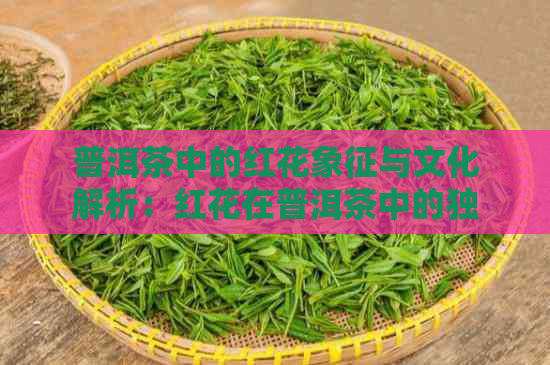 普洱茶中的红花象征与文化解析：红花在普洱茶中的独特地位