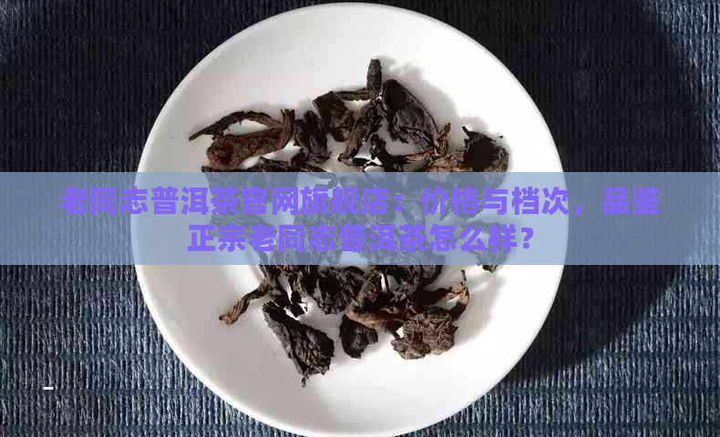 老同志普洱茶官网旗舰店：价格与档次，品鉴正宗老同志普洱茶怎么样？