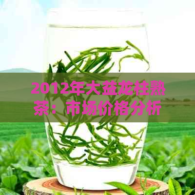 2012年大益龙柱熟茶：市场价格分析与投资指南