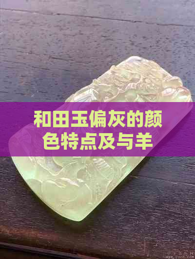 和田玉偏灰的颜色特点及与羊脂玉的区别：一篇全面解答