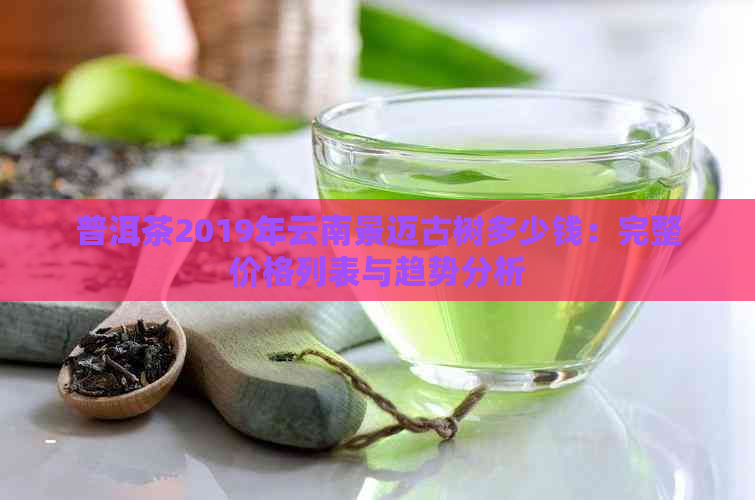 普洱茶2019年云南景迈古树多少钱：完整价格列表与趋势分析