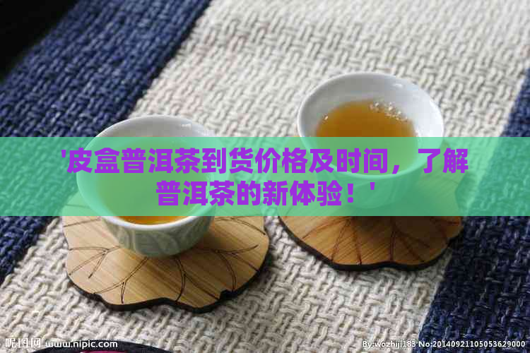 '皮盒普洱茶到货价格及时间，了解普洱茶的新体验！'