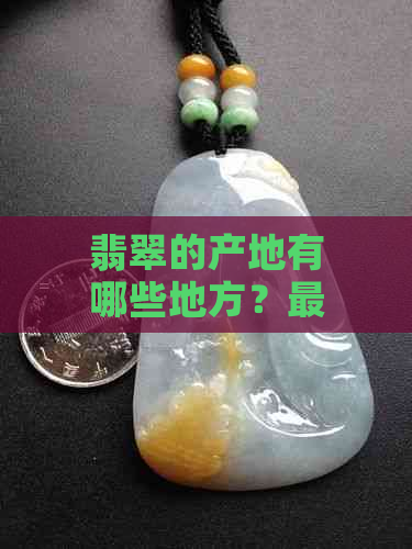 翡翠的产地有哪些地方？更好的翡翠产地在哪里？