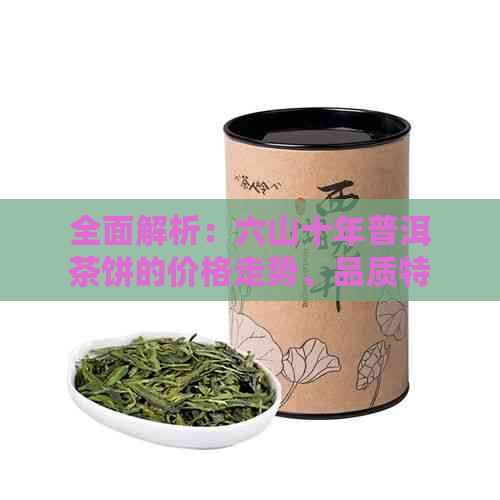 全面解析：六山十年普洱茶饼的价格走势、品质特征及投资价值