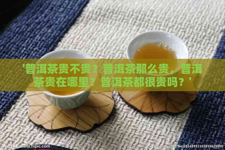 '普洱茶贵不贵？普洱茶那么贵，普洱茶贵在哪里？普洱茶都很贵吗？'