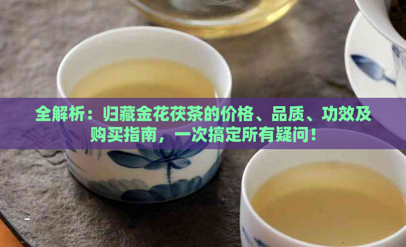 全解析：归藏金花茯茶的价格、品质、功效及购买指南，一次搞定所有疑问！